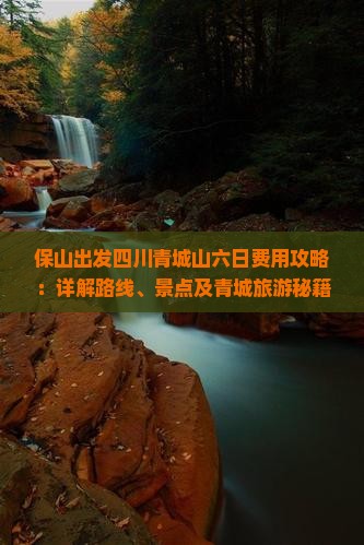 保山出发四川青城山六日费用攻略：详解路线、景点及青城旅游秘籍
