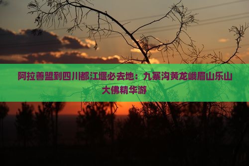 阿拉善盟到四川都江堰必去地：九寨沟黄龙峨眉山乐山大佛精华游