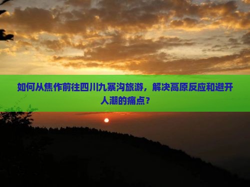如何从焦作前往四川九寨沟旅游，解决高原反应和避开人潮的痛点？