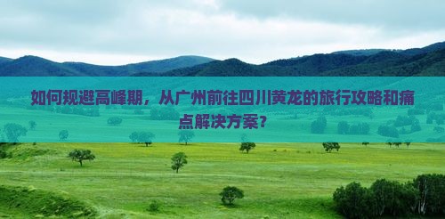 如何规避高峰期，从广州前往四川黄龙的旅行攻略和痛点解决方案？