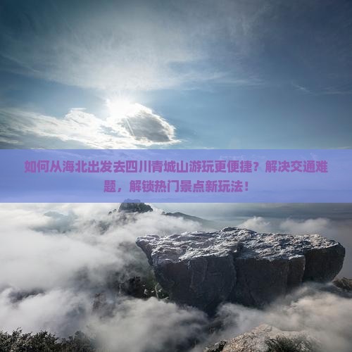 如何从海北出发去四川青城山游玩更便捷？解决交通难题，解锁热门景点新玩法！