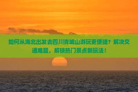 如何从海北出发去四川青城山游玩更便捷？解决交通难题，解锁热门景点新玩法！