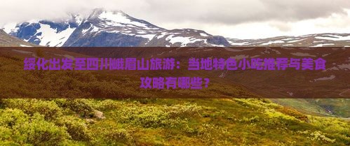 绥化出发至四川峨眉山旅游：当地特色小吃推荐与美食攻略有哪些？