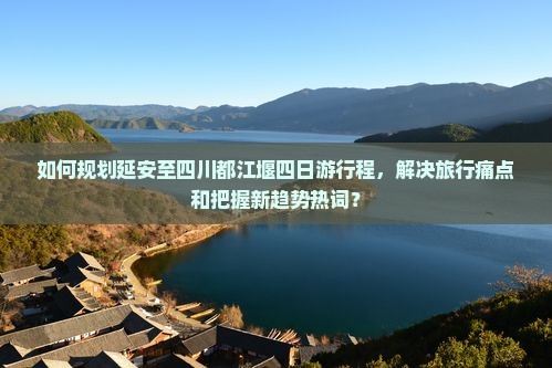 如何规划延安至四川都江堰四日游行程，解决旅行痛点和把握新趋势热词？