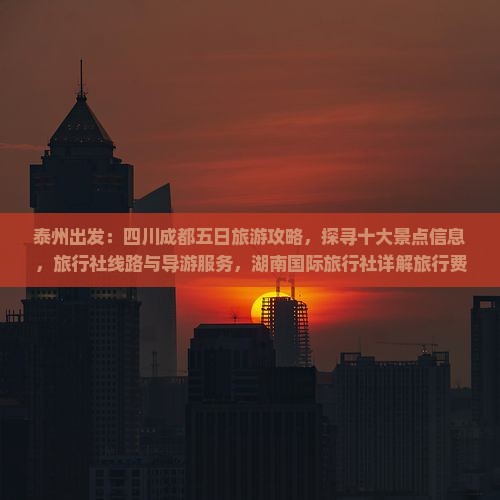 泰州出发：四川成都五日旅游攻略，探寻十大景点信息，旅行社线路与导游服务，湖南国际旅行社详解旅行费用多少