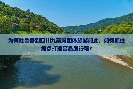 为何吐鲁番到四川九寨沟团体旅游如此，如何抓住痛点打造高品质行程？