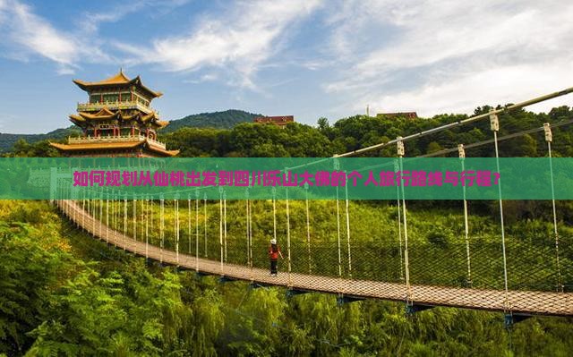 如何规划从仙桃出发到四川乐山大佛的个人旅行路线与行程？
