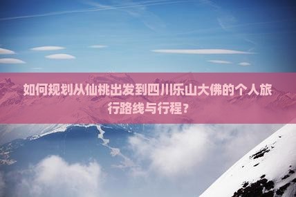 如何规划从仙桃出发到四川乐山大佛的个人旅行路线与行程？