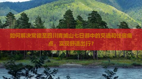 如何解决常德至四川青城山七日游中的交通和住宿痛点，实现舒适出行？