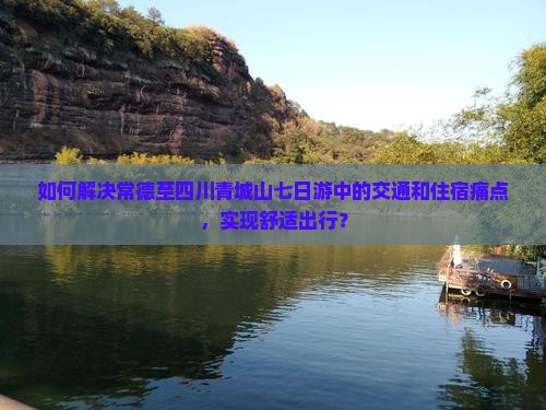 如何解决常德至四川青城山七日游中的交通和住宿痛点，实现舒适出行？