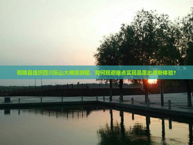 鄢陵县组织四川乐山大佛旅游团，如何规避痛点实现品质出游新体验？