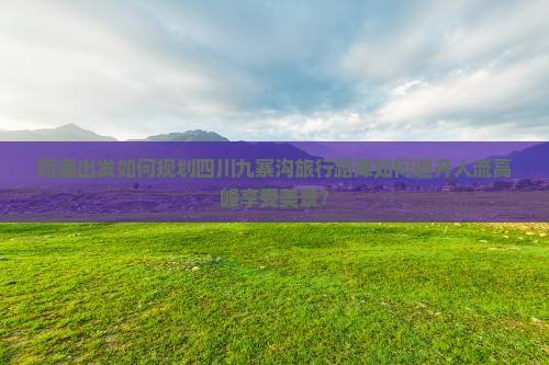 昭通出发如何规划四川九寨沟旅行路犀如何避开人流高峰享受美景？