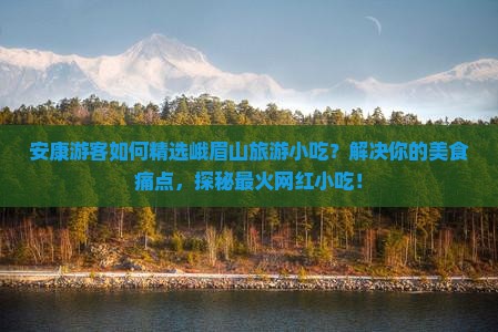 安康游客如何精选峨眉山旅游小吃？解决你的美食痛点，探秘最火网红小吃！