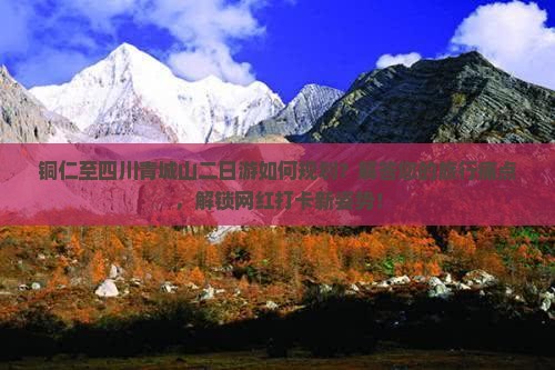 铜仁至四川青城山二日游如何规划？解答您的旅行痛点，解锁网红打卡新姿势！