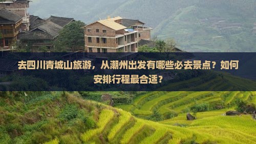 去四川青城山旅游，从潮州出发有哪些必去景点？如何安排行程最合适？