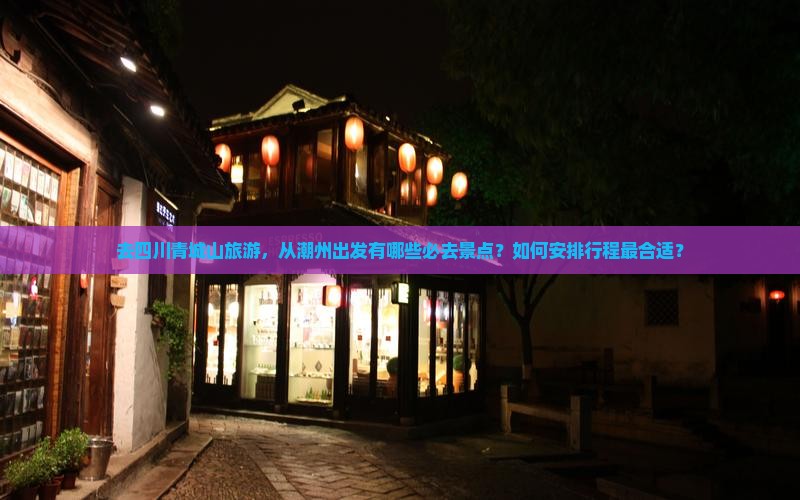 去四川青城山旅游，从潮州出发有哪些必去景点？如何安排行程最合适？