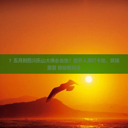 ？五月到四川乐山大佛必去地？避开人潮打卡地，解锁露营+旅拍新玩法