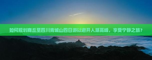如何规划商丘至四川青城山四日游以避开人潮高峰，享受宁静之旅？