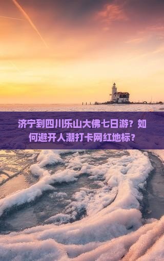 济宁到四川乐山大佛七日游？如何避开人潮打卡网红地标？