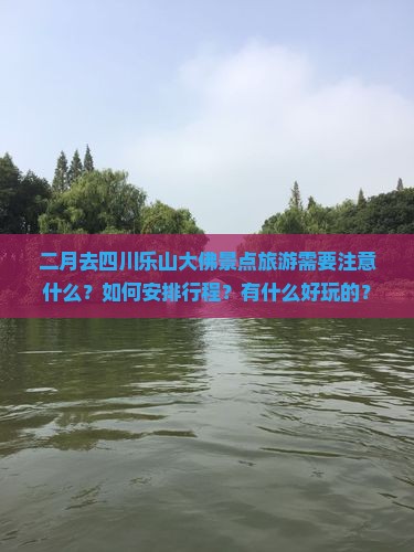 二月去四川乐山大佛景点旅游需要注意什么？如何安排行程？有什么好玩的？