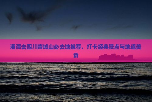湘潭去四川青城山必去地推荐，打卡经典景点与地道美食