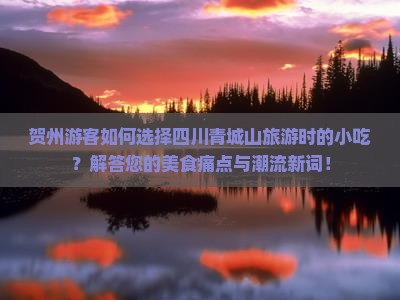 贺州游客如何选择四川青城山旅游时的小吃？解答您的美食痛点与潮流新词！