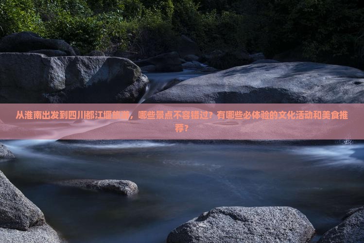 从淮南出发到四川都江堰旅游，哪些景点不容错过？有哪些必体验的文化活动和美食推荐？