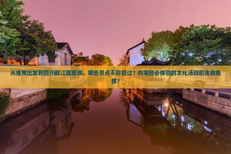 从淮南出发到四川都江堰旅游，哪些景点不容错过？有哪些必体验的文化活动和美食推荐？