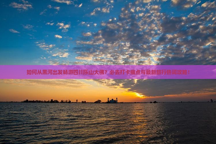 如何从黑河出发畅游四川乐山大佛？必去打卡痛点与最新旅行热词攻略！