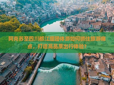 阿克苏至四川都江堰团体游如何抓住旅游痛点，打造高品质出行体验？