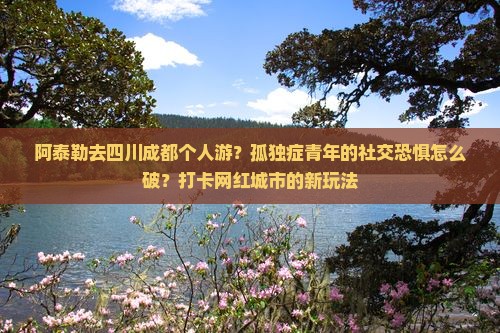 阿泰勒去四川成都个人游？孤独症青年的社交恐惧怎么破？打卡网红城市的新玩法