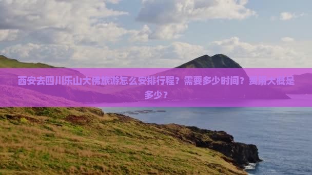 西安去四川乐山大佛旅游怎么安排行程？需要多少时间？费用大概是多少？