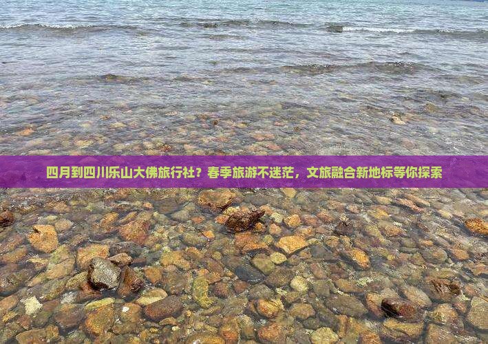 四月到四川乐山大佛旅行社？春季旅游不迷茫，文旅融合新地标等你探索
