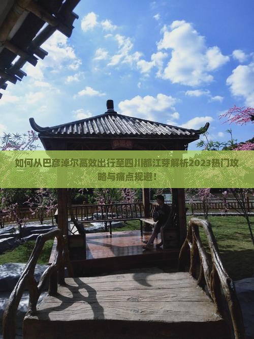 如何从巴彦淖尔高效出行至四川都江芽解析2023热门攻略与痛点规避！