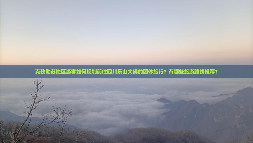 克孜勒苏地区游客如何规划前往四川乐山大佛的团体旅行？有哪些旅游路线推荐？