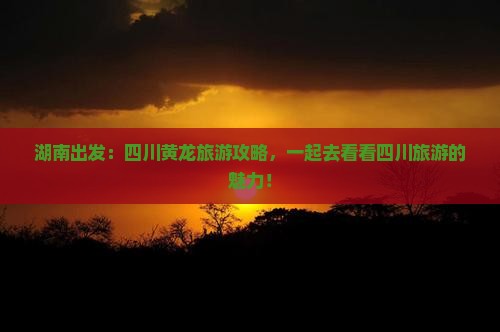 湖南出发：四川黄龙旅游攻略，一起去看看四川旅游的魅力！