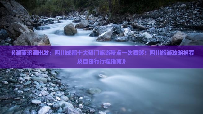 《湖南济源出发：四川成都十大热门旅游景点一次看够！四川旅游攻略推荐及自由行行程指南》