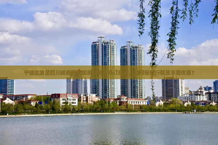 宁德出发至四川成都团体旅游攻略与预订指南，如何安排行程及享受优惠？