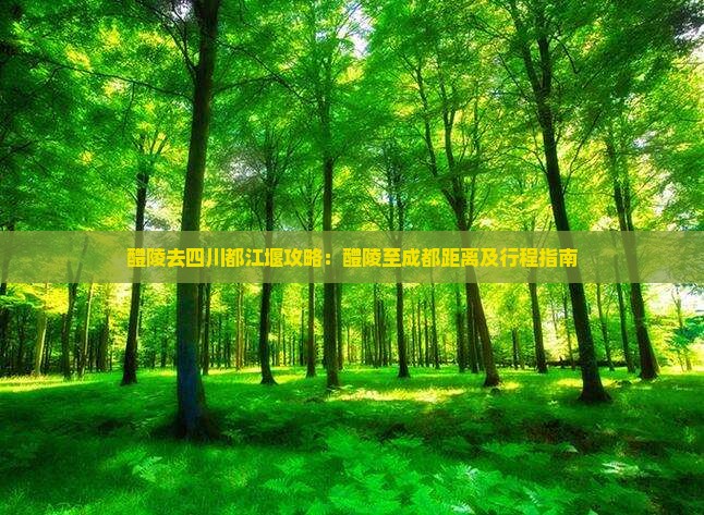 醴陵去四川都江堰攻略：醴陵至成都距离及行程指南