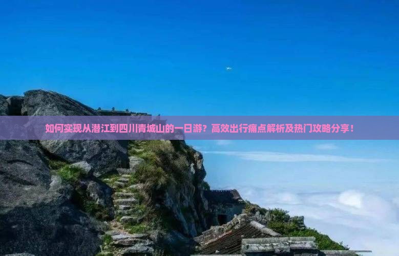 如何实现从潜江到四川青城山的一日游？高效出行痛点解析及热门攻略分享！