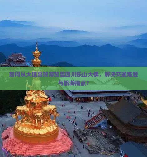 如何从大理高效游览至四川乐山大佛，解决交通难题与旅游痛点？