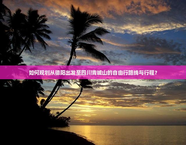 如何规划从德阳出发至四川青城山的自由行路线与行程？