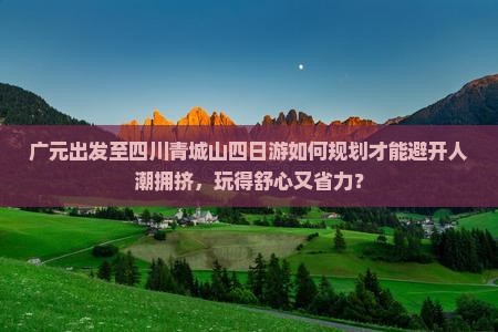 广元出发至四川青城山四日游如何规划才能避开人潮拥挤，玩得舒心又省力？