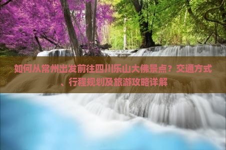 如何从常州出发前往四川乐山大佛景点？交通方式、行程规划及旅游攻略详解