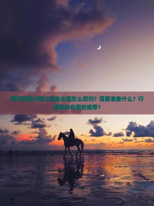 黑河到四川都江堰自由团怎么规划？需要准备什么？行程安排有哪些推荐？