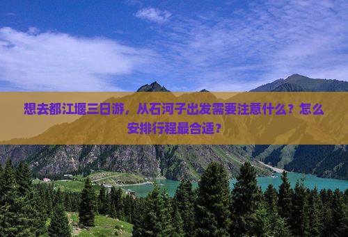 想去都江堰三日游，从石河子出发需要注意什么？怎么安排行程最合适？