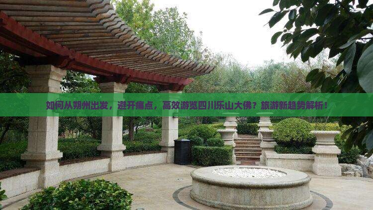 如何从朔州出发，避开痛点，高效游览四川乐山大佛？旅游新趋势解析！