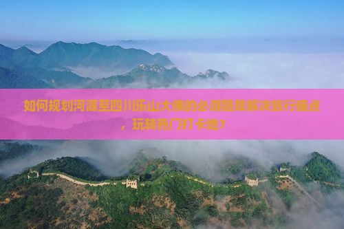 如何规划河源至四川乐山大佛的必游路犀解决旅行痛点，玩转热门打卡地？