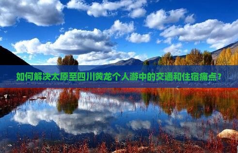 如何解决太原至四川黄龙个人游中的交通和住宿痛点？