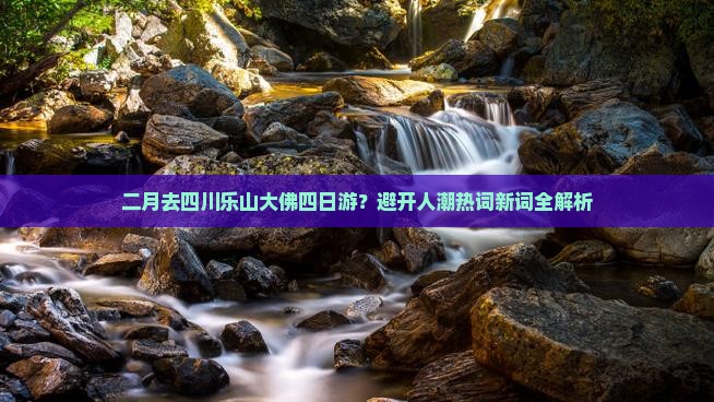 二月去四川乐山大佛四日游？避开人潮热词新词全解析